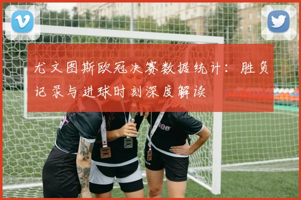 尤文图斯欧冠决赛数据统计：胜负记录与进球时刻深度解读