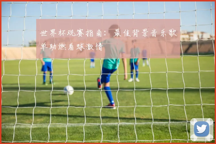 世界杯观赛指南：最佳背景音乐歌单助燃看球激情