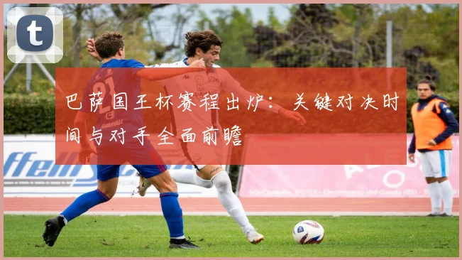 巴萨国王杯赛程出炉：关键对决时间与对手全面前瞻