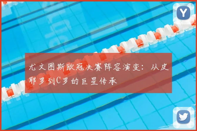 尤文图斯欧冠决赛阵容演变：从皮耶罗到C罗的巨星传承