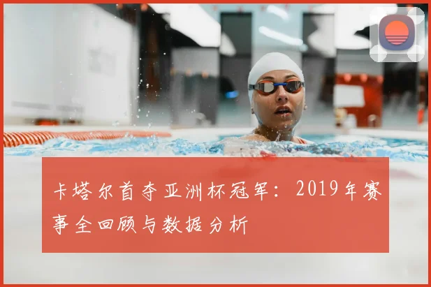 卡塔尔首夺亚洲杯冠军：2019年赛事全回顾与数据分析
