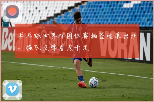 乒乓球世界杯团体赛抽签结果出炉，强队交锋看点十足