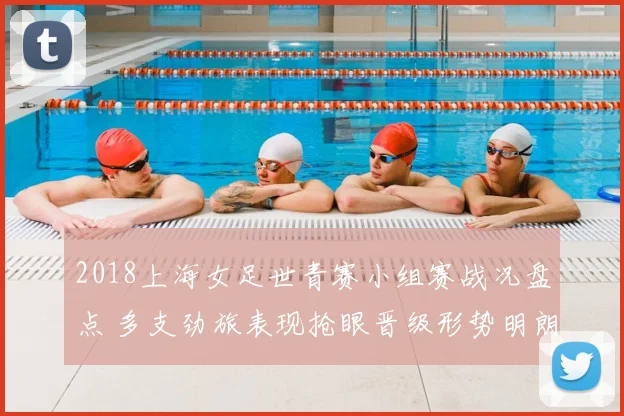 2018上海女足世青赛小组赛战况盘点 多支劲旅表现抢眼晋级形势明朗