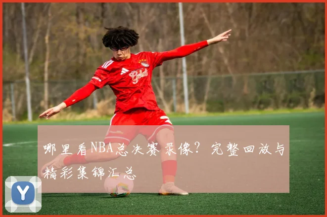 哪里看NBA总决赛录像？完整回放与精彩集锦汇总