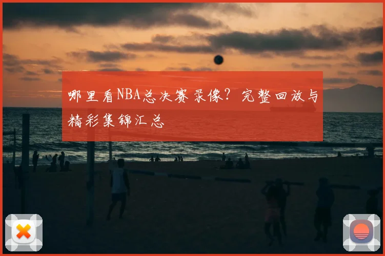 哪里看NBA总决赛录像？完整回放与精彩集锦汇总