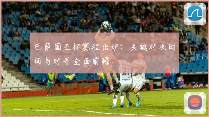 巴萨国王杯赛程出炉：关键对决时间与对手全面前瞻