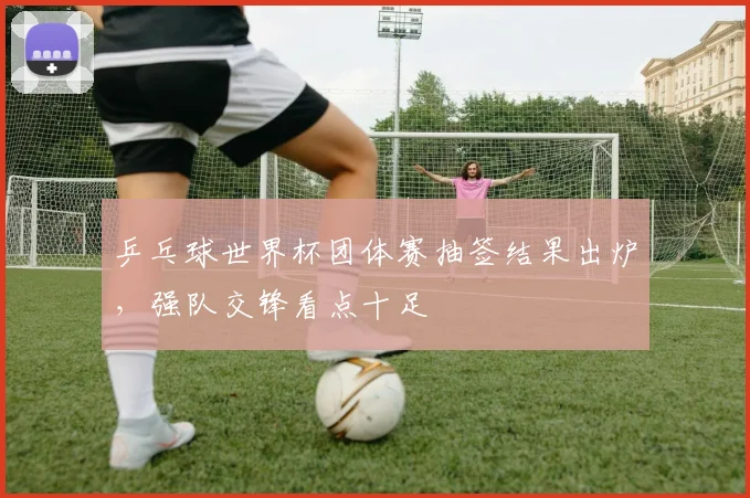 乒乓球世界杯团体赛抽签结果出炉，强队交锋看点十足