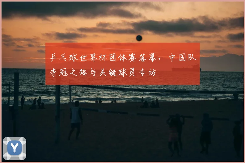 乒乓球世界杯团体赛落幕，中国队夺冠之路与关键球员专访