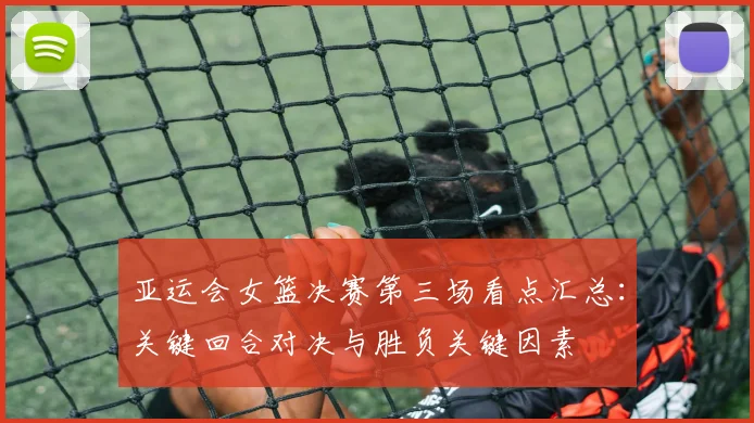 亚运会女篮决赛第三场看点汇总：关键回合对决与胜负关键因素