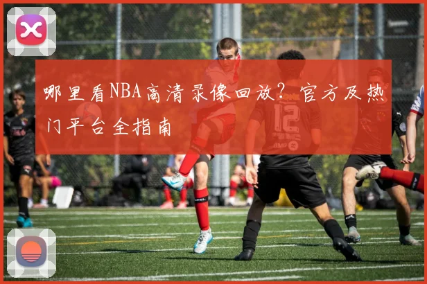 哪里看NBA高清录像回放？官方及热门平台全指南