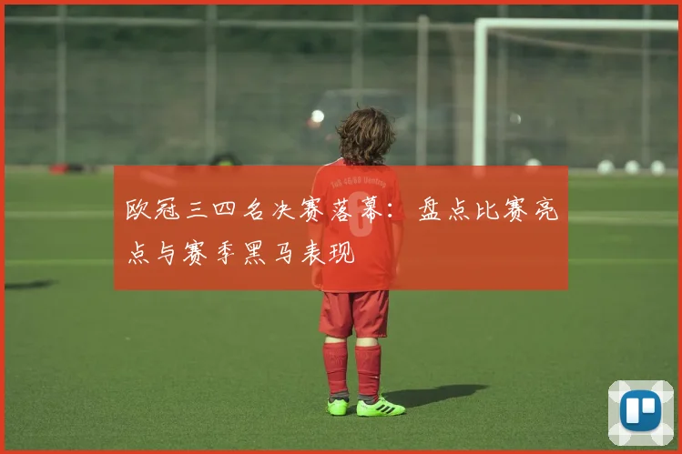 欧冠三四名决赛落幕：盘点比赛亮点与赛季黑马表现