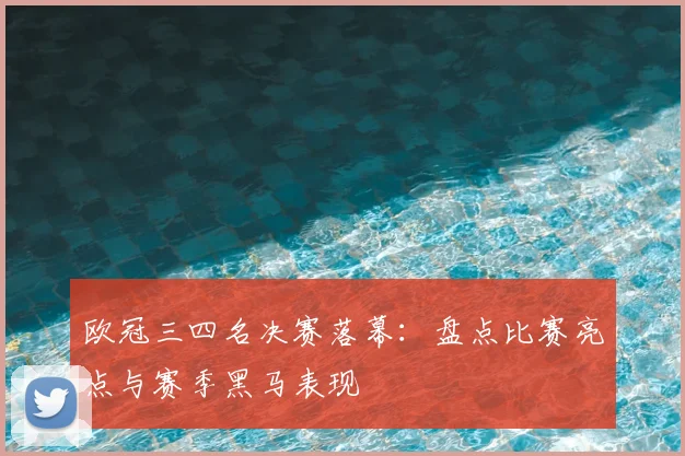 欧冠三四名决赛落幕：盘点比赛亮点与赛季黑马表现
