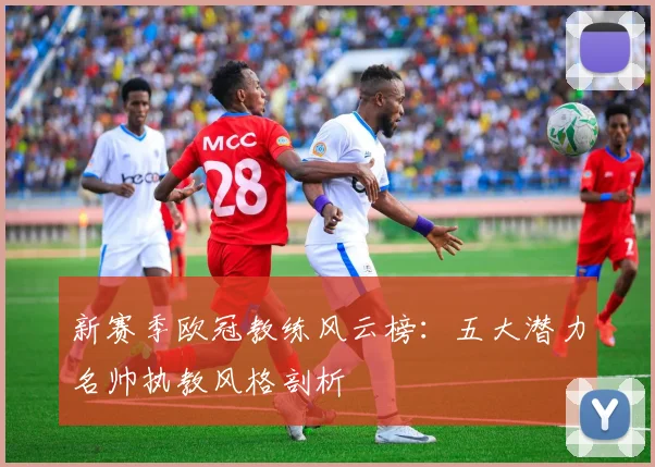 新赛季欧冠教练风云榜：五大潜力名帅执教风格剖析