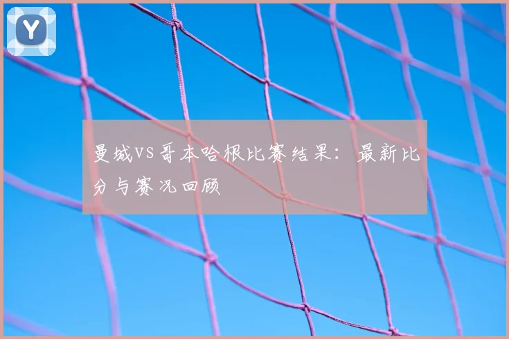 曼城vs哥本哈根比赛结果：最新比分与赛况回顾