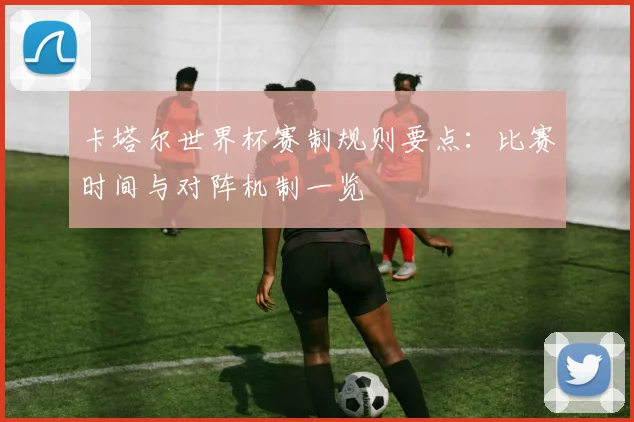 卡塔尔世界杯赛制规则要点:比赛时间与对阵机制一览