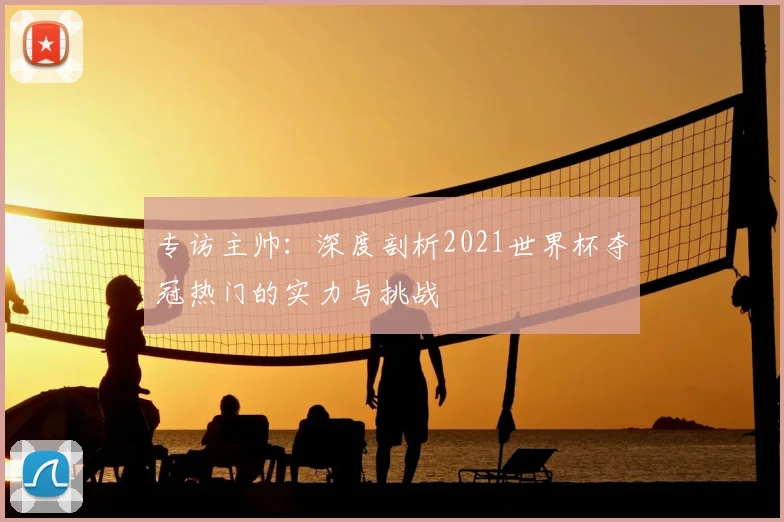 专访主帅:深度剖析2021世界杯夺冠热门的实力与挑战