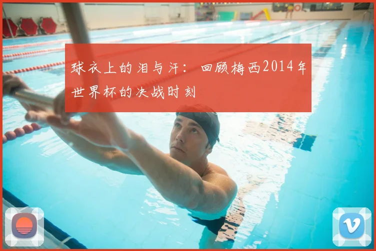 球衣上的泪与汗:回顾梅西2014年世界杯的决战时刻