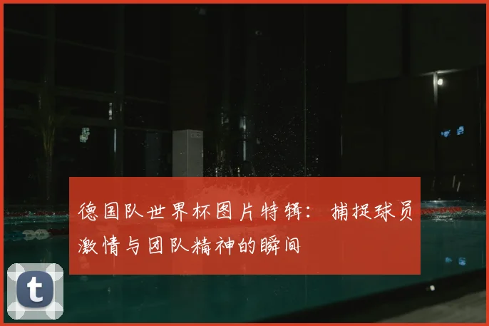 德国队世界杯图片特辑：捕捉球员激情与团队精神的瞬间