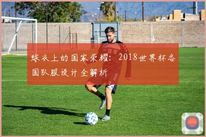 球衣上的国家荣耀：2018世界杯各国队服设计全解析