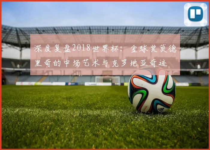 深度复盘2018世界杯：金球奖莫德里奇的中场艺术与克罗地亚奇迹