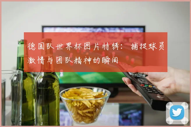 德国队世界杯图片特辑：捕捉球员激情与团队精神的瞬间
