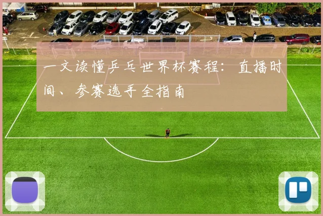 一文读懂乒乓世界杯赛程:直播时间、参赛选手全指南