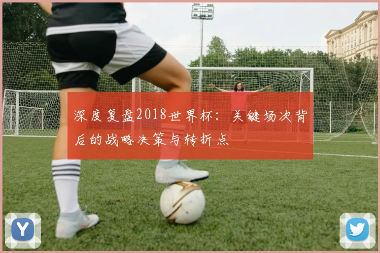 深度复盘2018世界杯：关键场次背后的战略决策与转折点
