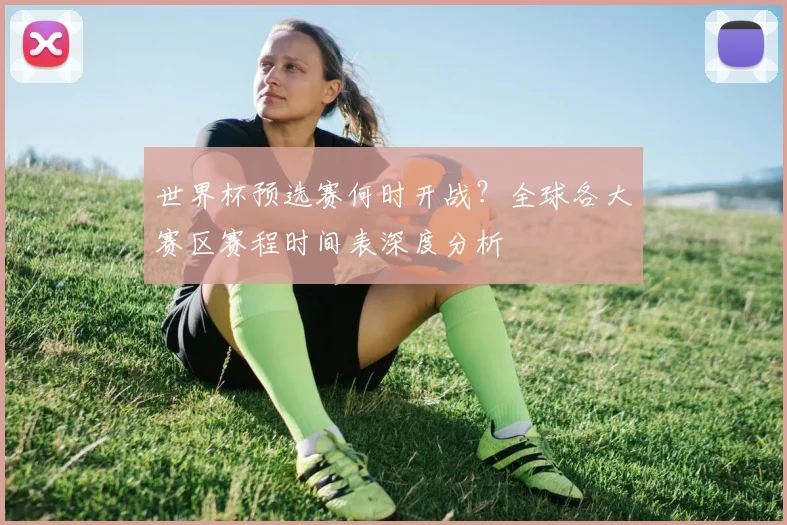 世界杯预选赛何时开战？全球各大赛区赛程时间表深度分析